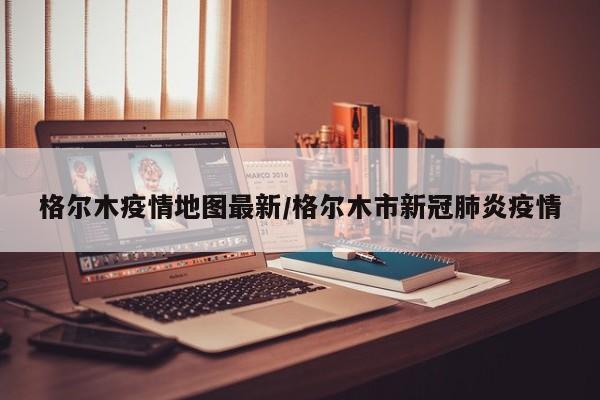 格尔木疫情地图最新/格尔木市新冠肺炎疫情
