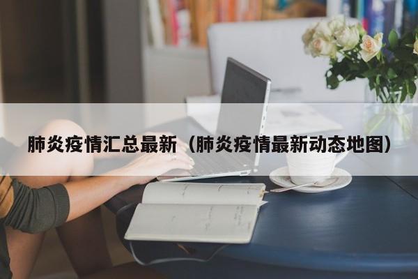 肺炎疫情汇总最新（肺炎疫情最新动态地图）