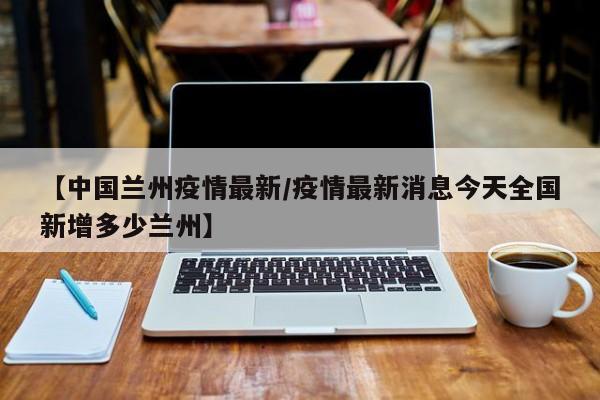 【中国兰州疫情最新/疫情最新消息今天全国新增多少兰州】