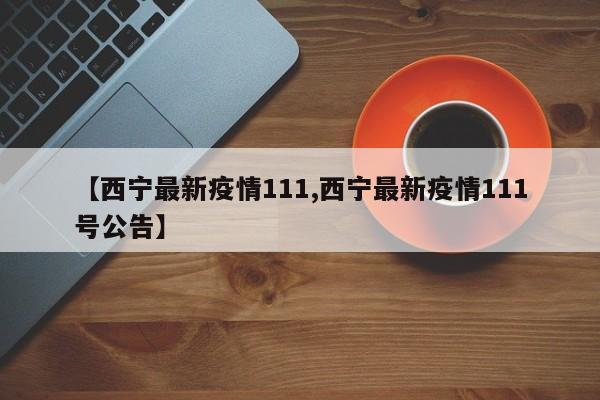 【西宁最新疫情111,西宁最新疫情111号公告】