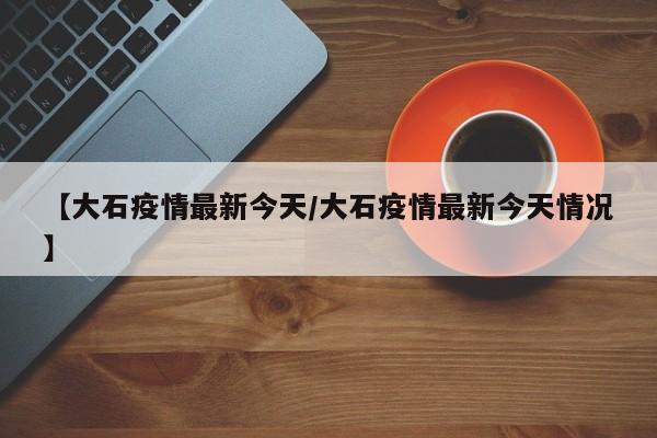 【大石疫情最新今天/大石疫情最新今天情况】