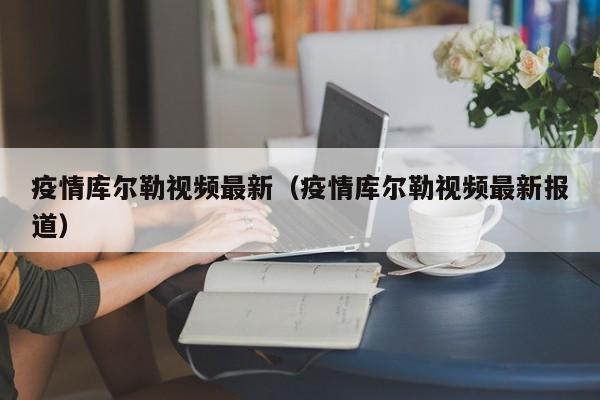 疫情库尔勒视频最新（疫情库尔勒视频最新报道）