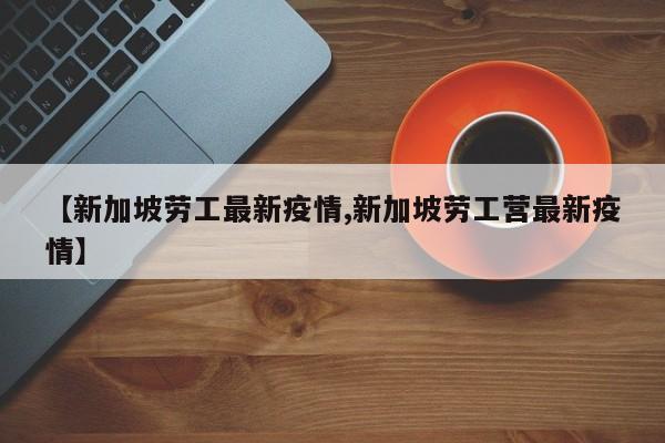 【新加坡劳工最新疫情,新加坡劳工营最新疫情】