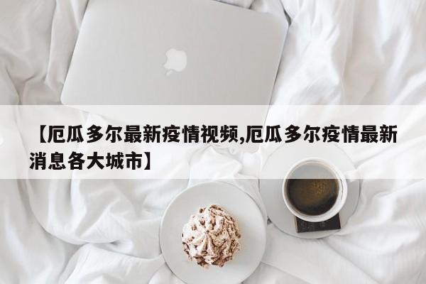 【厄瓜多尔最新疫情视频,厄瓜多尔疫情最新消息各大城市】