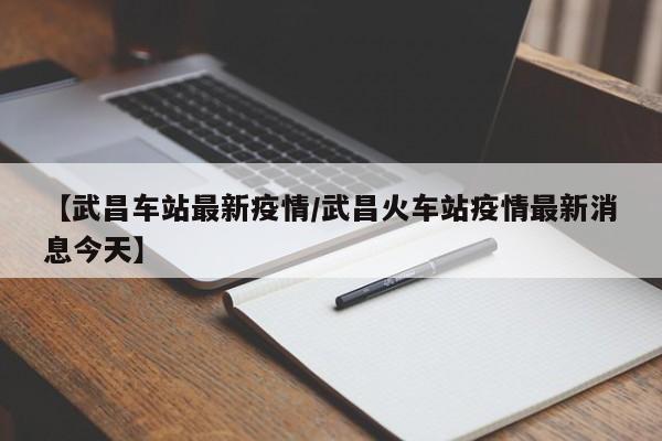 【武昌车站最新疫情/武昌火车站疫情最新消息今天】