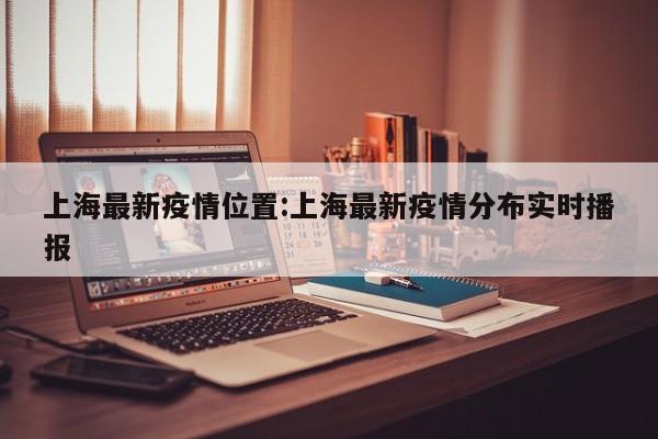 上海最新疫情位置:上海最新疫情分布实时播报