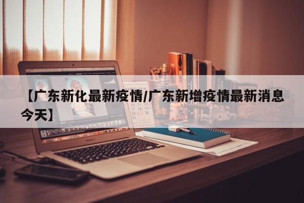 【广东新化最新疫情/广东新增疫情最新消息今天】