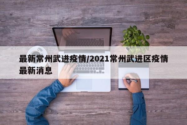 最新常州武进疫情/2021常州武进区疫情最新消息