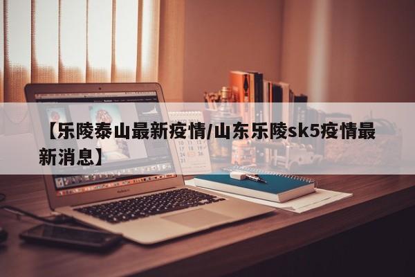 【乐陵泰山最新疫情/山东乐陵sk5疫情最新消息】