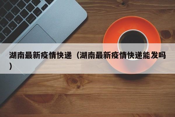 湖南最新疫情快递（湖南最新疫情快递能发吗）