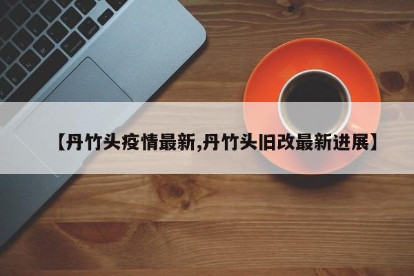 【丹竹头疫情最新,丹竹头旧改最新进展】