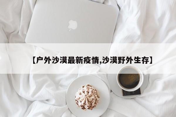 【户外沙漠最新疫情,沙漠野外生存】