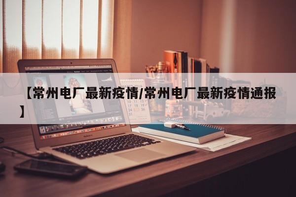 【常州电厂最新疫情/常州电厂最新疫情通报】
