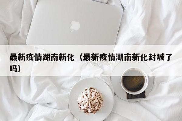 最新疫情湖南新化（最新疫情湖南新化封城了吗）
