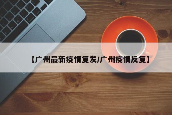 【广州最新疫情复发/广州疫情反复】