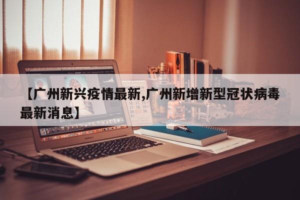 【广州新兴疫情最新,广州新增新型冠状病毒最新消息】