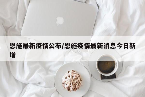恩施最新疫情公布/恩施疫情最新消息今日新增